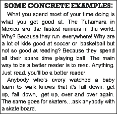 Text Box: SOME CONCRETE EXAMPLES:What you spend most of your time doing is what you get good at. The Tuhamara in Mexico are the fastest runners in the world. Why? Because they run everywhere! Why are a lot of kids good at soccer or basketball but not so good at reading? Because they spend all their spare time playing ball. The main way to be a better reader is to read. Anything. Just read, youll be a better reader.Anybody whos every watched a baby learn to walk knows that its fall down, get up, fall down, get up, over and over again. The same goes for skatersask anybody with a skate board.Practice, effort, try and try again, thats how everybody learns.